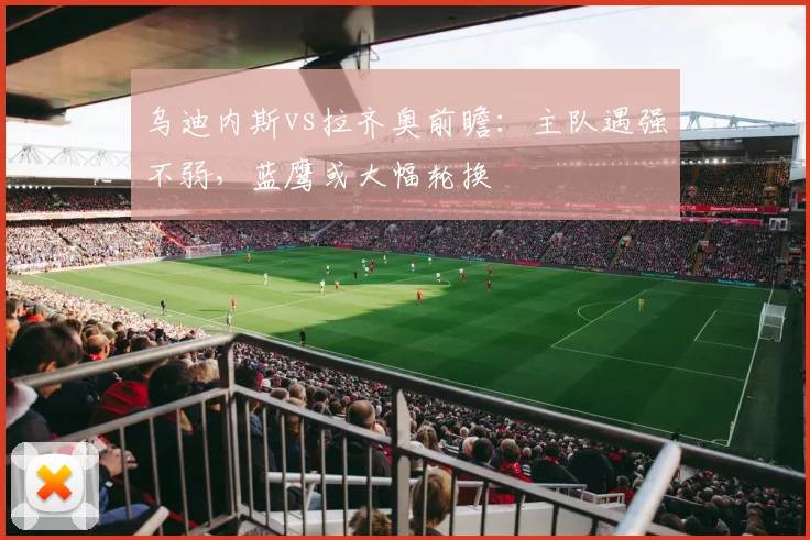 乌迪内斯vs拉齐奥前瞻：主队遇强不弱，蓝鹰或大幅轮换
