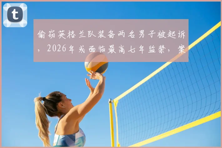 偷窃英格兰队装备两名男子被起诉，2026年或面临最高七年监禁，案件细节披露