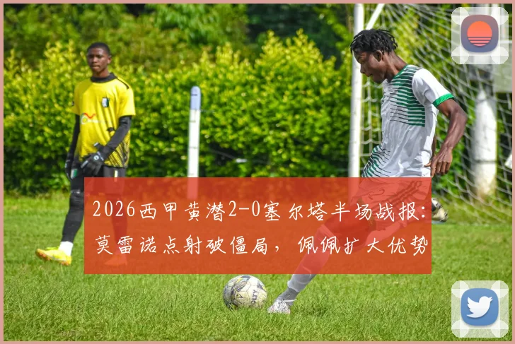 2026西甲黄潜2-0塞尔塔半场战报：莫雷诺点射破僵局，佩佩扩大优势，战术复盘与数据解析