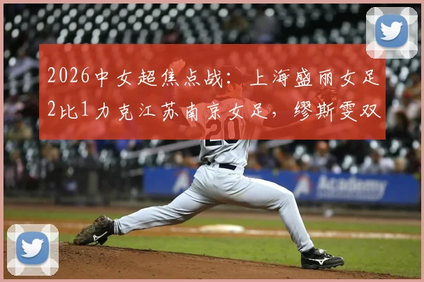 2026中女超焦点战：上海盛丽女足2比1力克江苏南京女足，缪斯雯双响闪耀全场，附最新积分榜与射手榜分析