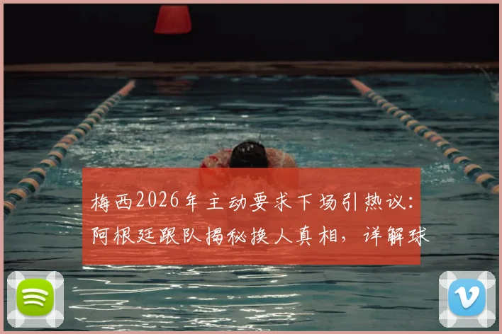 梅西2026年主动要求下场引热议:阿根廷跟队揭秘换人真相,详解球星自我保护策略与球队长远规划
