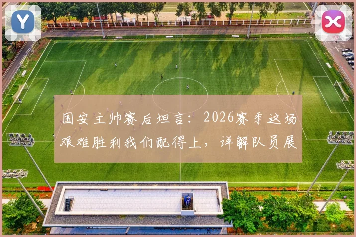 国安主帅赛后坦言：2026赛季这场艰难胜利我们配得上，详解队员展现的坚韧品质与战术关键