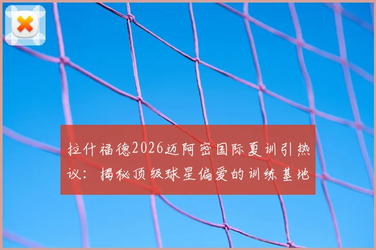 拉什福德2026迈阿密国际夏训引热议:揭秘顶级球星偏爱的训练基地与高档设施