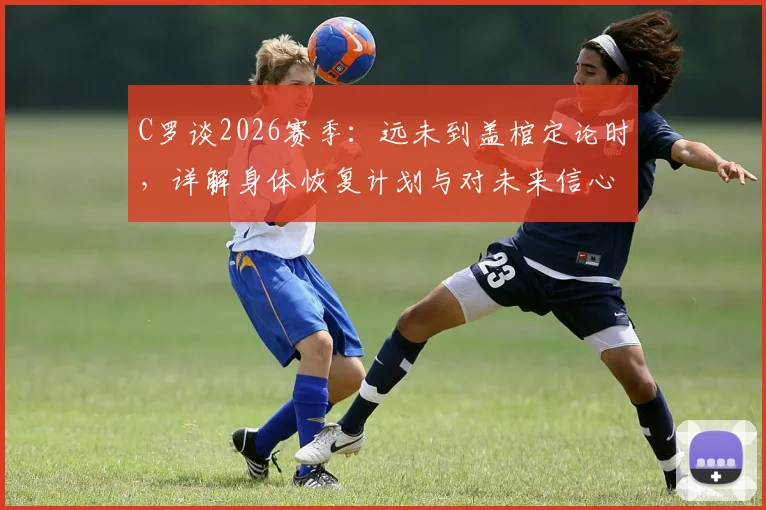 C罗谈2026赛季:远未到盖棺定论时,详解身体恢复计划与对未来信心,利雅得胜利生涯规划前瞻